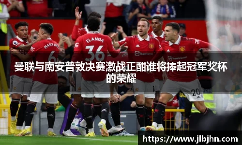 曼联与南安普敦决赛激战正酣谁将捧起冠军奖杯的荣耀